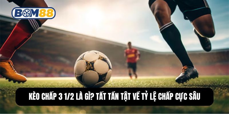 BOM88 Kèo Chấp 3 1/2 Là Gì? Tất Tần Tật Về Tỷ Lệ Chấp Cực Sâu